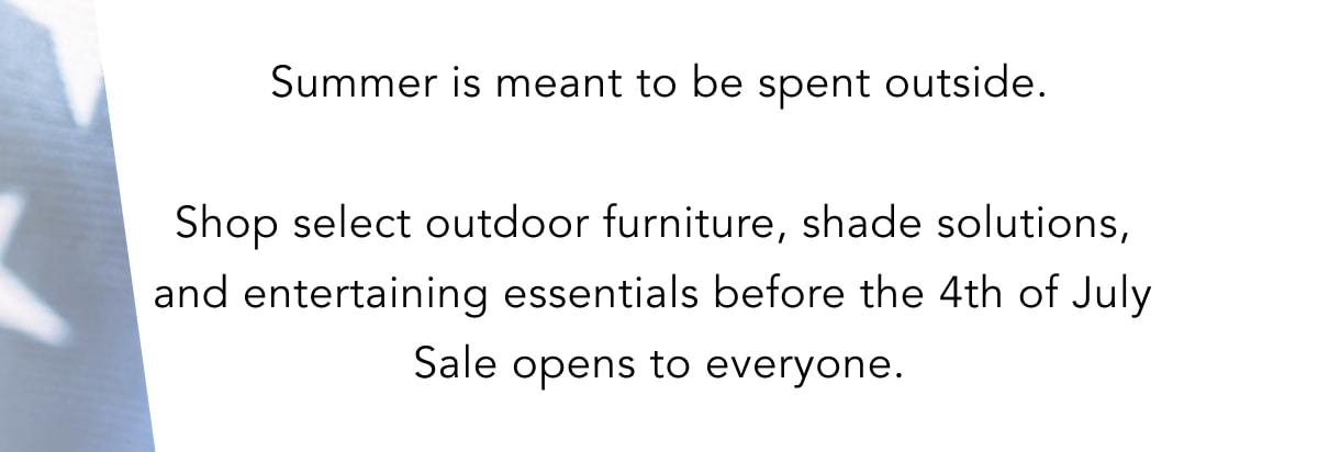 Summer is meant to be spent outside. Shop select outdoor furniture, shade solutions, and entertaining essentials before the 4th of July Sale opens to everyone. Summer is meant to be spent outside. Shop select outdoor furniture, shade solutions, and entertaining essentials before the 4th of July Sale opens to everyone.