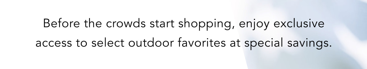 Before the crowds start shopping, enjoy exclusive access to select outdoor favorites at special savings.