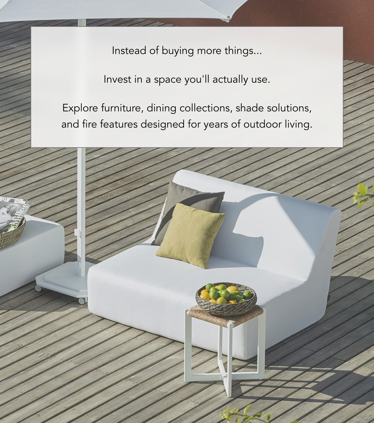 Instead of buying more things... Invest in a space you'll actually use. Explore furniture, dining collections, shade solutions, and fire features designed for years of outdoor living.