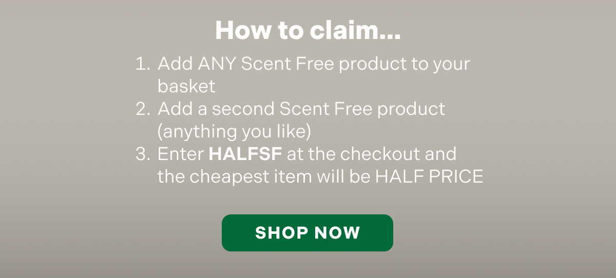 How to claim. Add ANY Scent Free product to your basket Add a second Scent Free product (anything you like) Enter HALFSF at the checkout and the cheapest item will be HALF PRICE