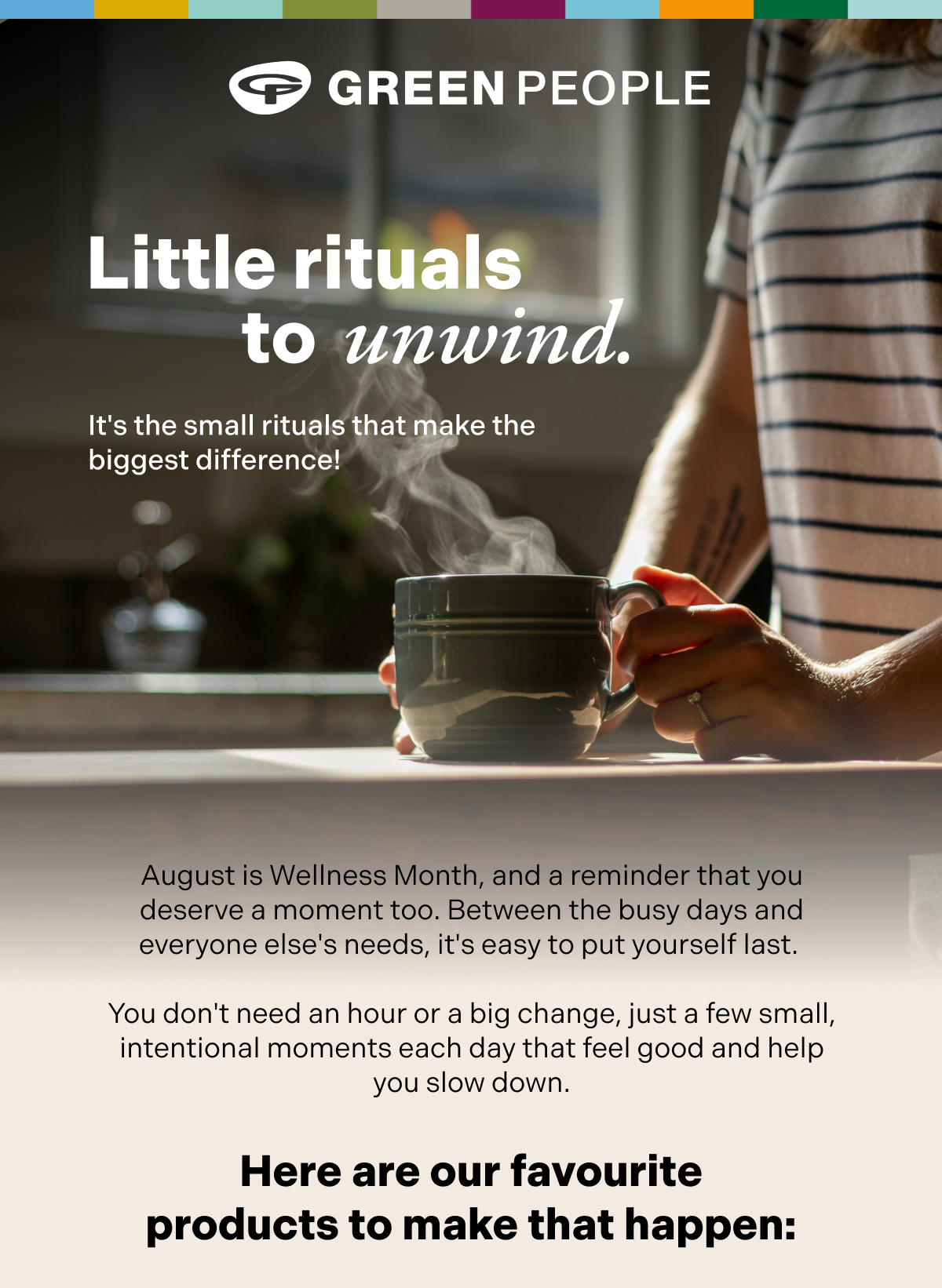 Little Ritual to unwind. It's the small rituals that make the biggest difference! August is Wellness Month, and a reminder that you deserve a moment too. Between the busy days and everyone else's needs, it's easy to put yourself last.   You don't need an hour or a big change, just a few small, intentional moments each day that feel good and help you slow down.