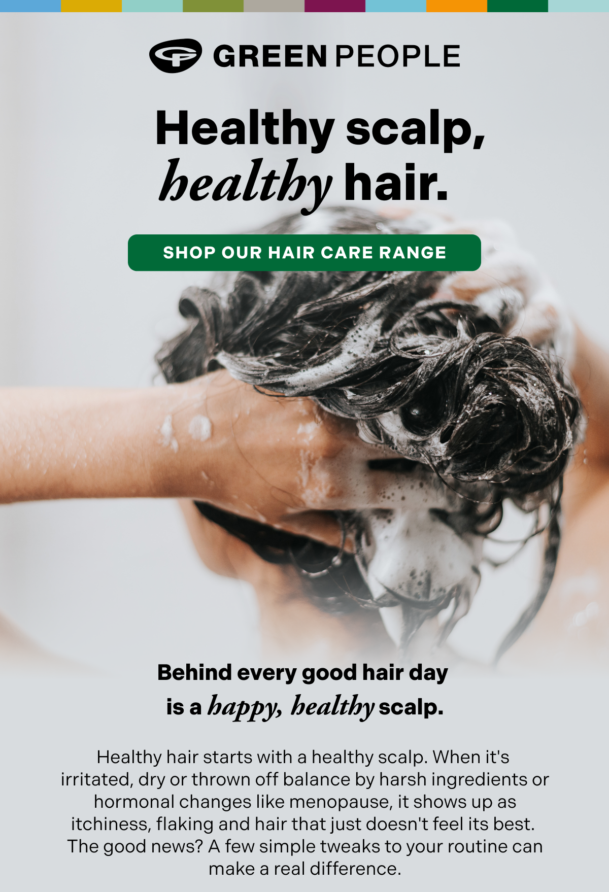 Healthy scalp, healthy hair. Shop our hair care range.