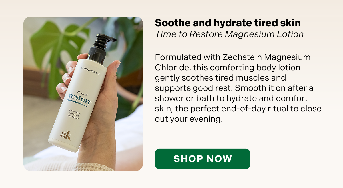 Soothe and hydrate tired skin Time to Restore Magnesium Lotion  Formulated with Zechstein Magnesium Chloride, this comforting body lotion gently soothes tired muscles and supports good rest. Smooth it on after a shower or bath to hydrate and comfort skin, the perfect end-of-day ritual to close out your evening.