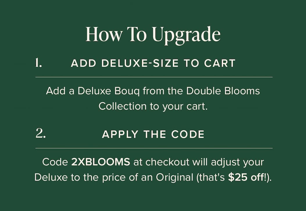 How to Upgrade: (1) Add Deluxe-Size Bouq from the Double Blooms Collection to your cart. (2) Apply the code 2XBLOOMS at checkout. This will make your Deluxe the price of an Original (that's $25 off!)