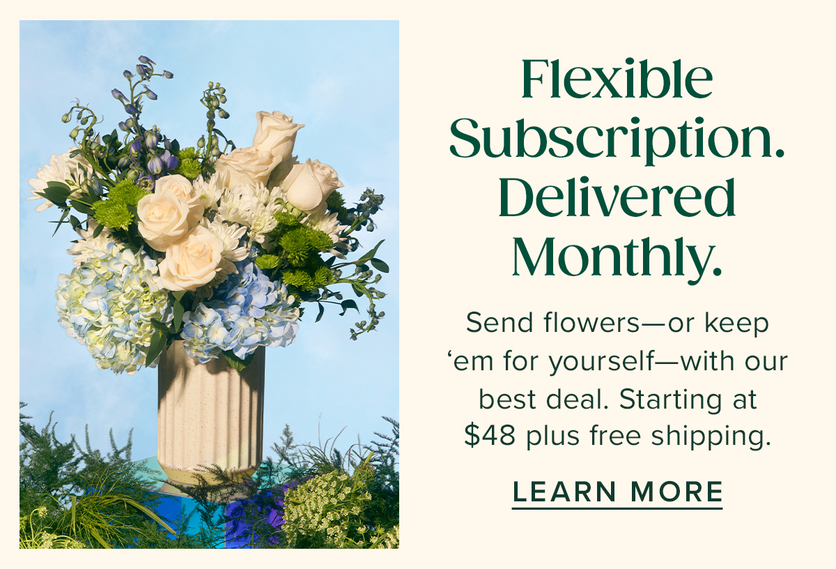 Flexible Subscription. Delivered Monthly. Send flowers--or keep 'em for yourself--with our best deal. Starting at $48 plus free shipping. Learn More. 