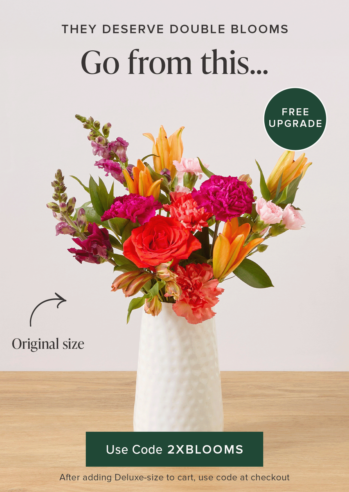 They deserve Double Blooms. Free Upgrade! Go from an original size to a deluxe for FREE. Use code 2XBLOOMS at checkout after adding a deluxe-size to your cart. 