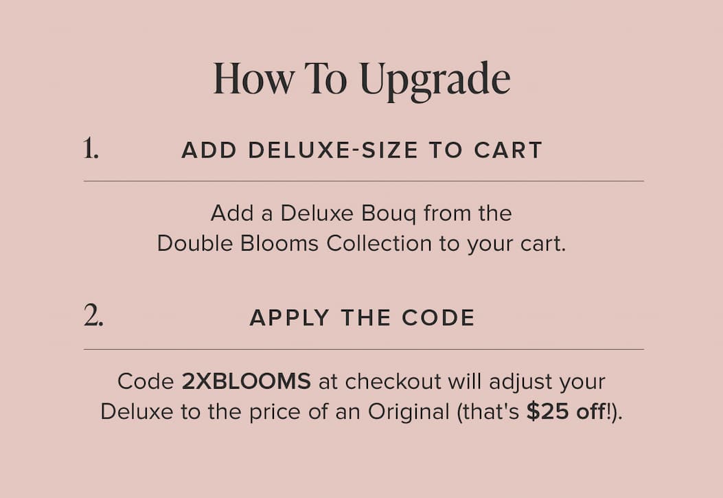 How to Update: (1) Add Deluxe-Size Bouq from the Double Blooms Collection to your cart. (2) Apply the code 2XBLOOMS at checkout. This will make your Deluxe the price of an Original (that's $25 off!)