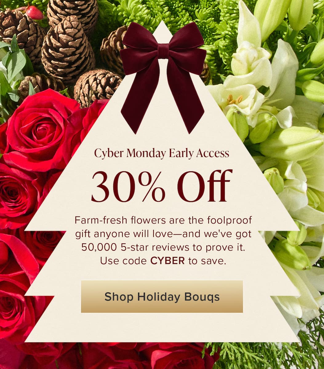 Cyber Monday Early Access: 30% Off. Farm-fresh flowers are the foolproof gift anyone will love—and we've got 50,000 5-star reviews to prove it. Use code CYBER to save. Shop Holiday Bouqs. 