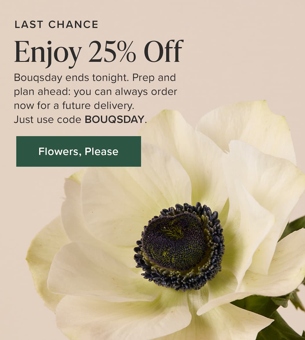 Last Chance: Enjoy 25% Off. Bouqsday ends tonight. Prep and plan ahead: you can always order now for a future delivery. Just use code BOUQSDAY. Flowers, Please. 
