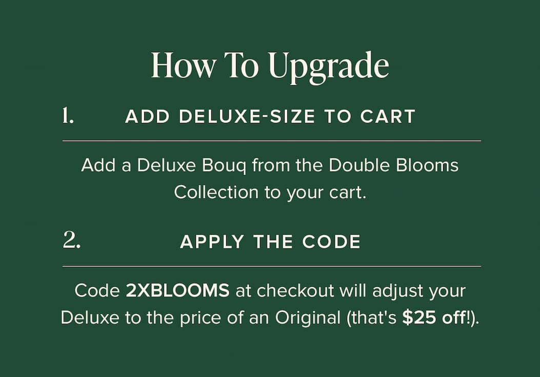 How to Update: (1) Add Deluxe-Size Bouq from the Double Blooms Collection to your cart. (2) Apply the code 2XBLOOMS at checkout. This will make your Deluxe the price of an Original (that's $25 off!)