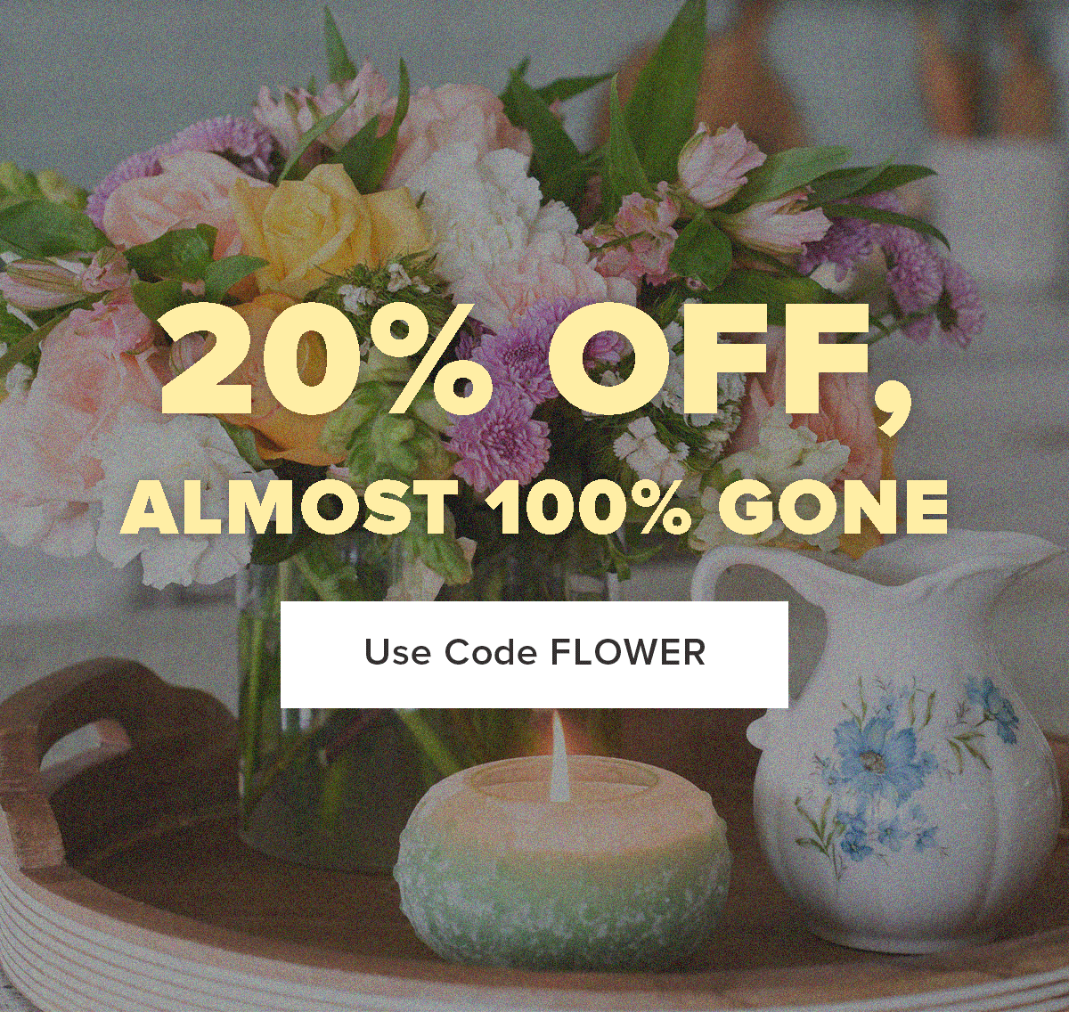20% OFF, ALMOST 100% GONE. Use Code FLOWER