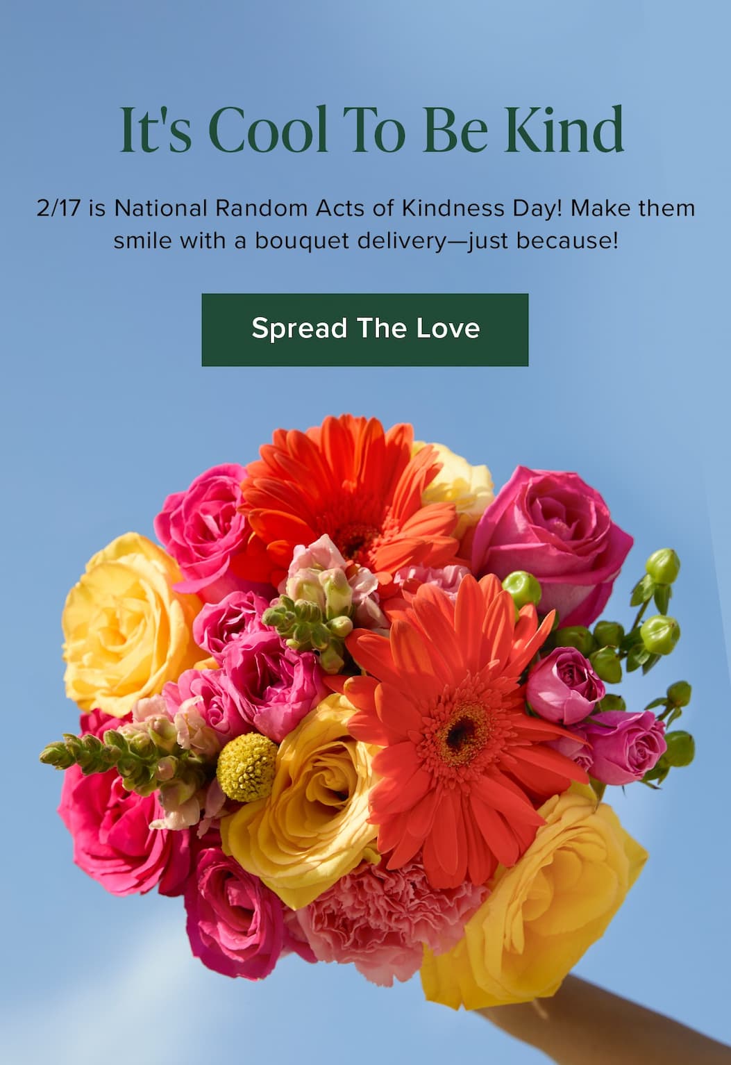It's Cool To Be Kind. 2/17 is National Random Acts of Kindness Day! Make them smile with a bouquet delivery—just because! Spread The Love