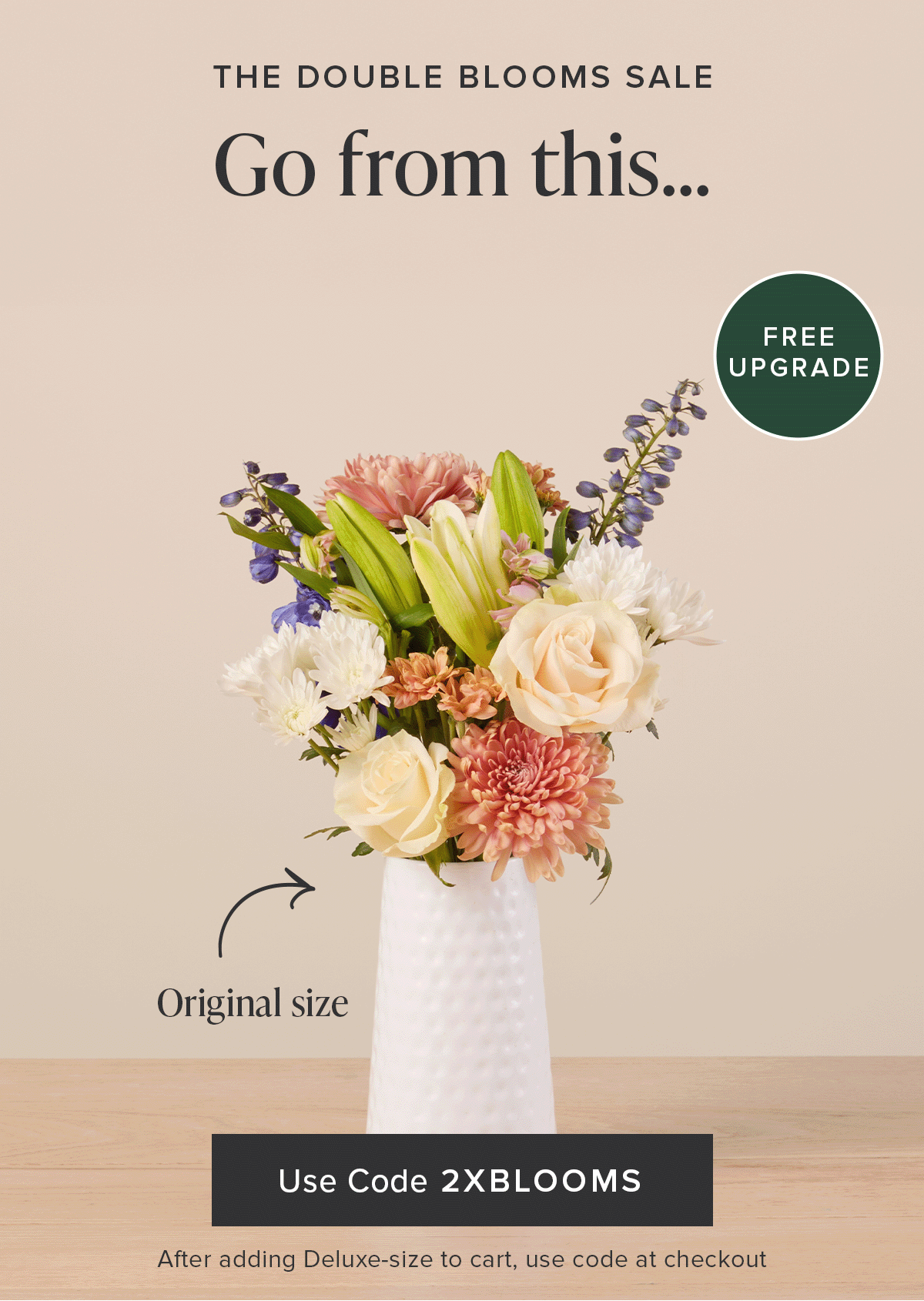 The Double Blooms Sale: Free Upgrade. Go from an original size to a deluxe size for FREE. Use code 2XBLOOMS after adding a deluxe-size Bouq to your cart. 