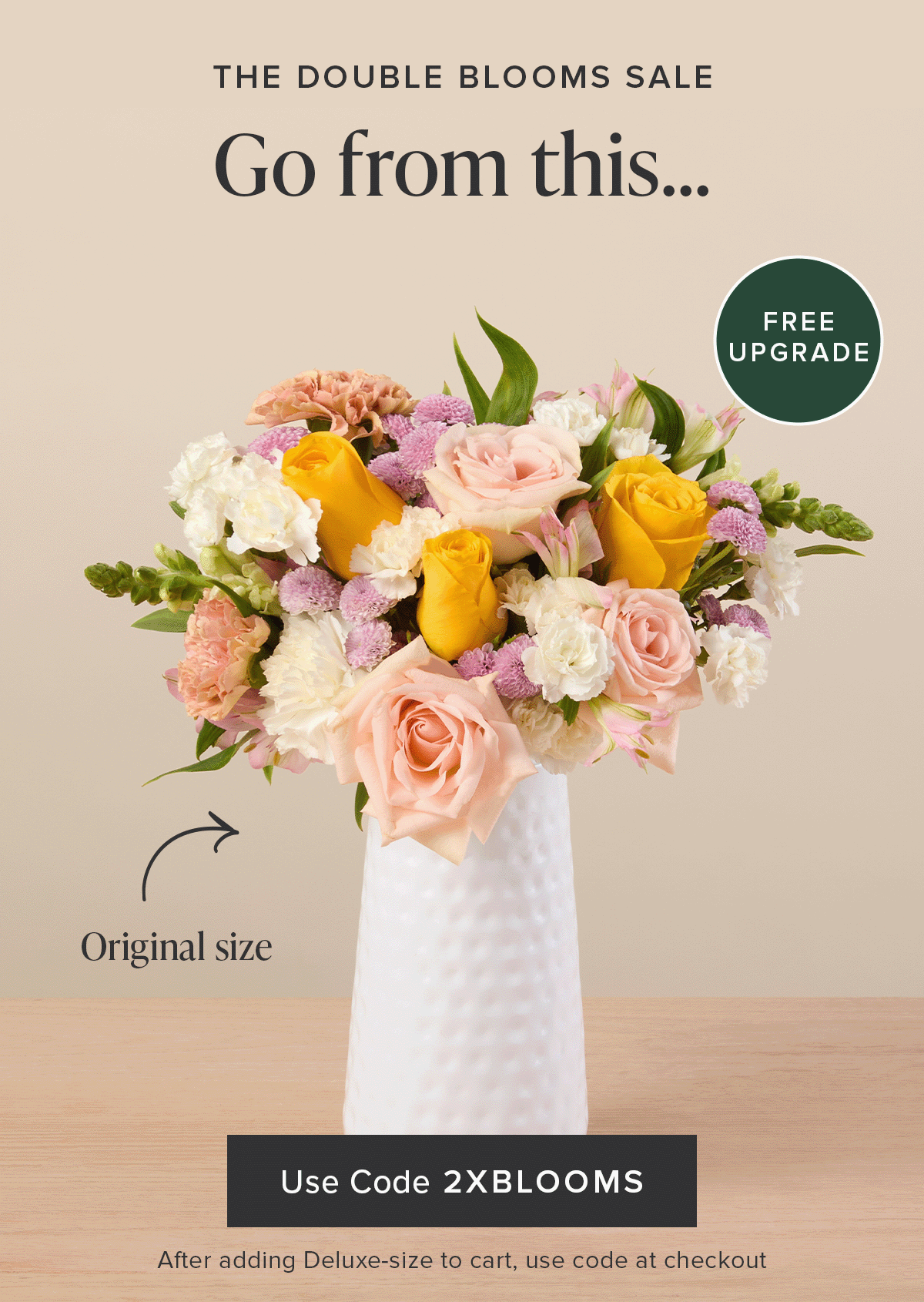 The Double Blooms Sale: Free Upgrade. Go from an original size to a deluxe for FREE. Use code 2XBLOOMS