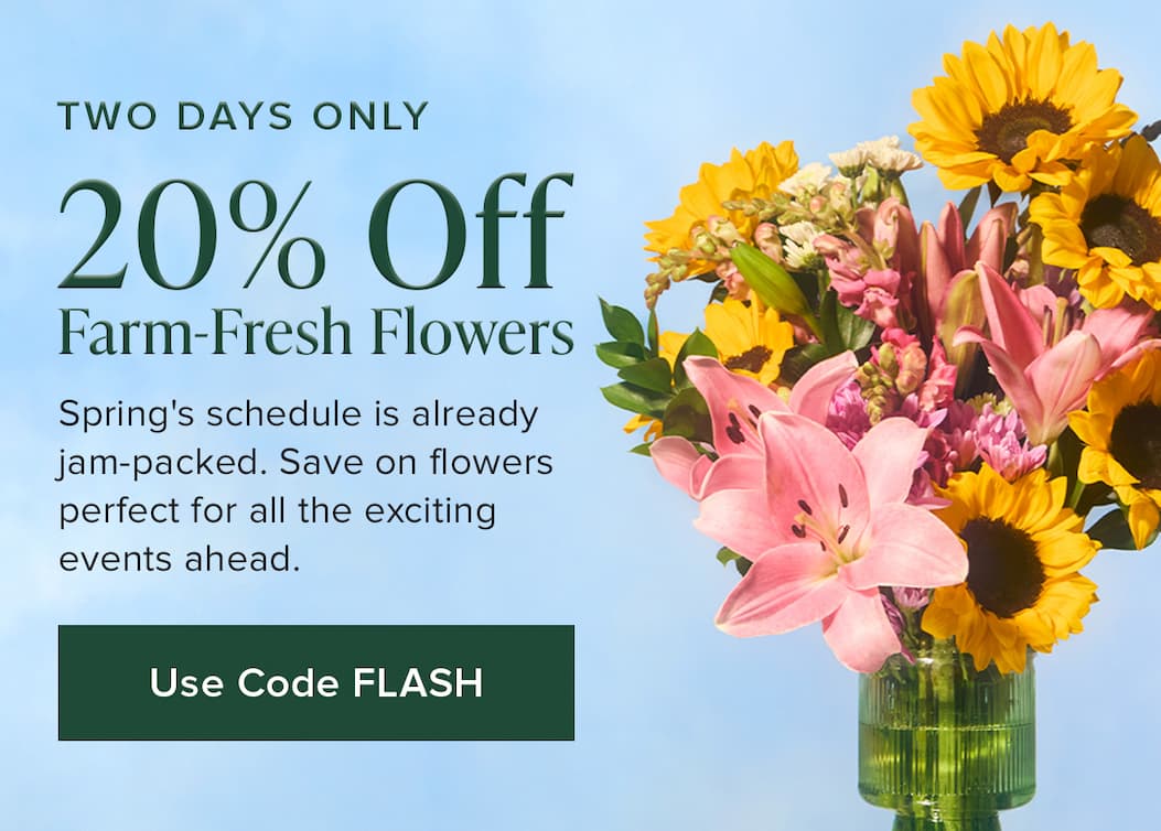 TWO DAYS ONLY: 20% Off Farm-Fresh Flowers. Spring's schedule is already jam-packed. Save on flowers perfect for all the exciting events ahead. Use code FLASH. 