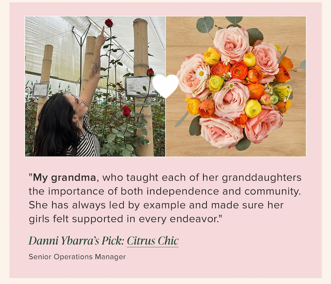 "My grandma, who taught each of her granddaughters the importance of both independence and community. She has always led by example and made sure her girls felt supported in every endeavor." --Danni Ybarra (Senior Operations Manager). Her floral pick: Citrus Chic