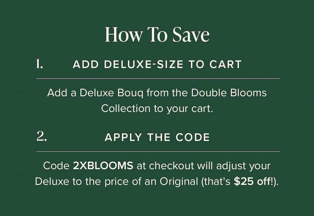 How to Save: (1) Add Deluxe-Size Bouq from the Double Blooms Collection to your cart. (2) Apply the code 2XBLOOMS at checkout. This will make your Deluxe the price of an Original (that's $25 off!)