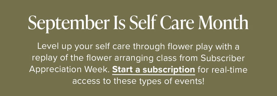 September Is Self Care Month. Level up your self care through flower play with a replay of the flower arranging class from Subscriber Appreciation Week. Start a subscription for real-time access to these types of events! 