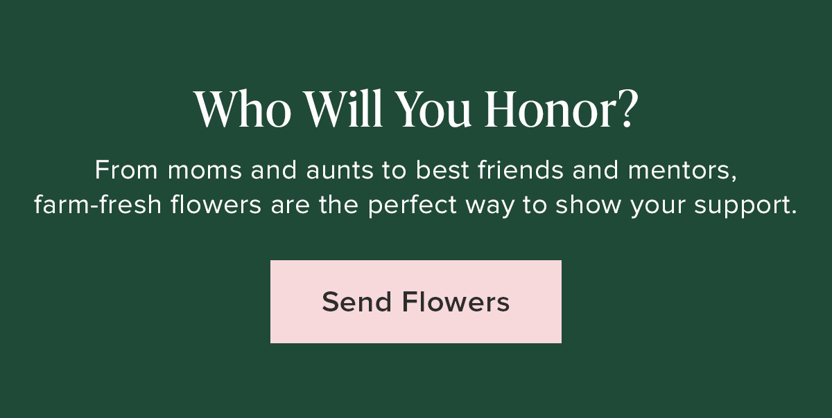 Who Will You Honor?  From moms and aunts to best friends and mentors, I farm-fresh flowers are the perfect way to show your support. Send Flowers