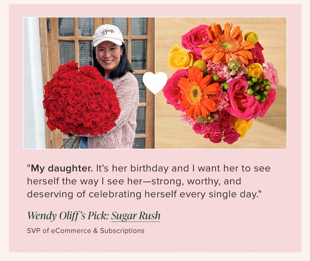 "My daughter. It's her birthday and I want her to see herself the way | see her—strong, worthy, and deserving of celebrating herself every single day." --Wendy OIiff (SVP of eCommerce & Subscriptions) Her floral pick: Sugar Rush