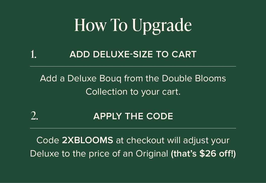 How to Update: (1) Add Deluxe-Size Bouq from the Double Blooms Collection to your cart. (2) Apply the code 2XBLOOMS at checkout. This will make your Deluxe the price of an Original (that's $25 off!)