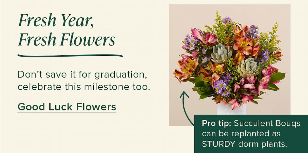 Fresh Year, Fresh Flowers Don’t save it for graduation, celebrate this milestone too. Good Luck Flowers Pro tip: Succulent Bouqs can be replanted as STURDY dorm plants.