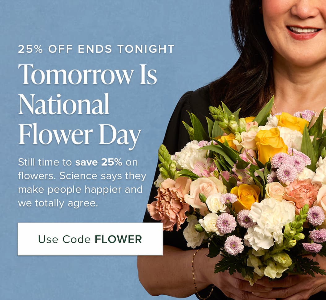 25% OFF ENDS TONIGHT Tomorrow Is  . National Flower Day Still time to save 25% on flowers. Science says they make people happier and we totally agree. Use Code FLOWER