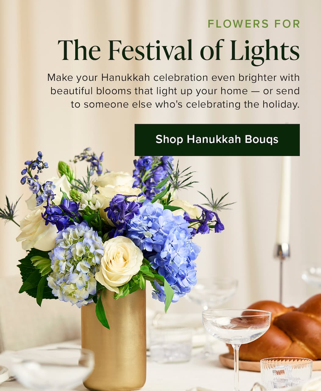 Flowers for The Festival of Lights. Make your Hanukkah celebration even brighter with beautiful blooms that light up your home — or send to someone else who's celebrating the holiday. Shop Hanukkah Bouqs 