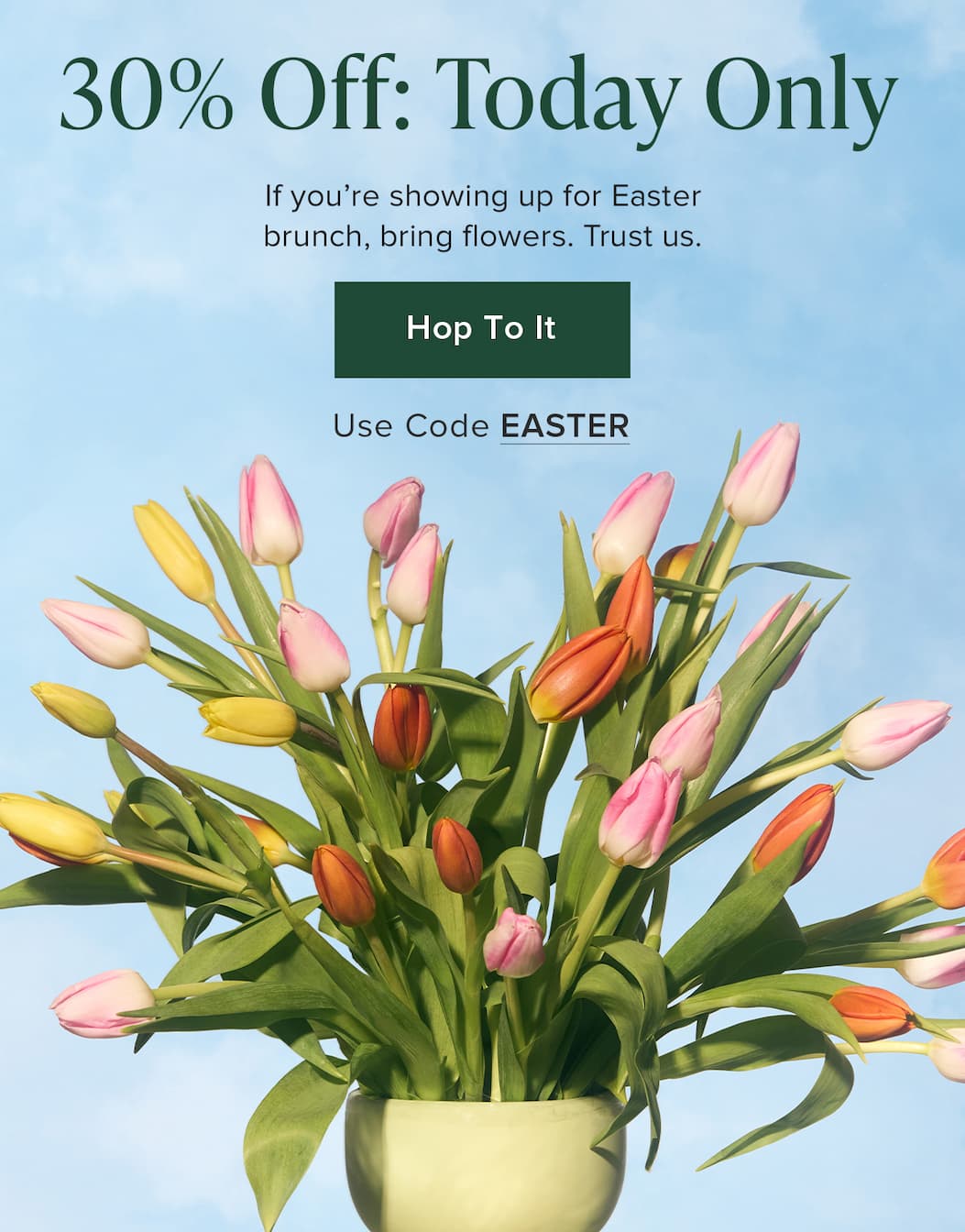 30% Off: Today Only! If you're showing up for Easter brunch, bring flowers. Trust us. Hop To It Use. Code EASTER