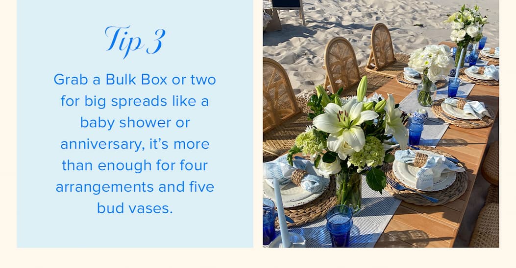 Tip #3: Grab a Bulk Box or two for big spreads like a baby shower or anniversary, it’s more than enough for four arrangements and five bud vases