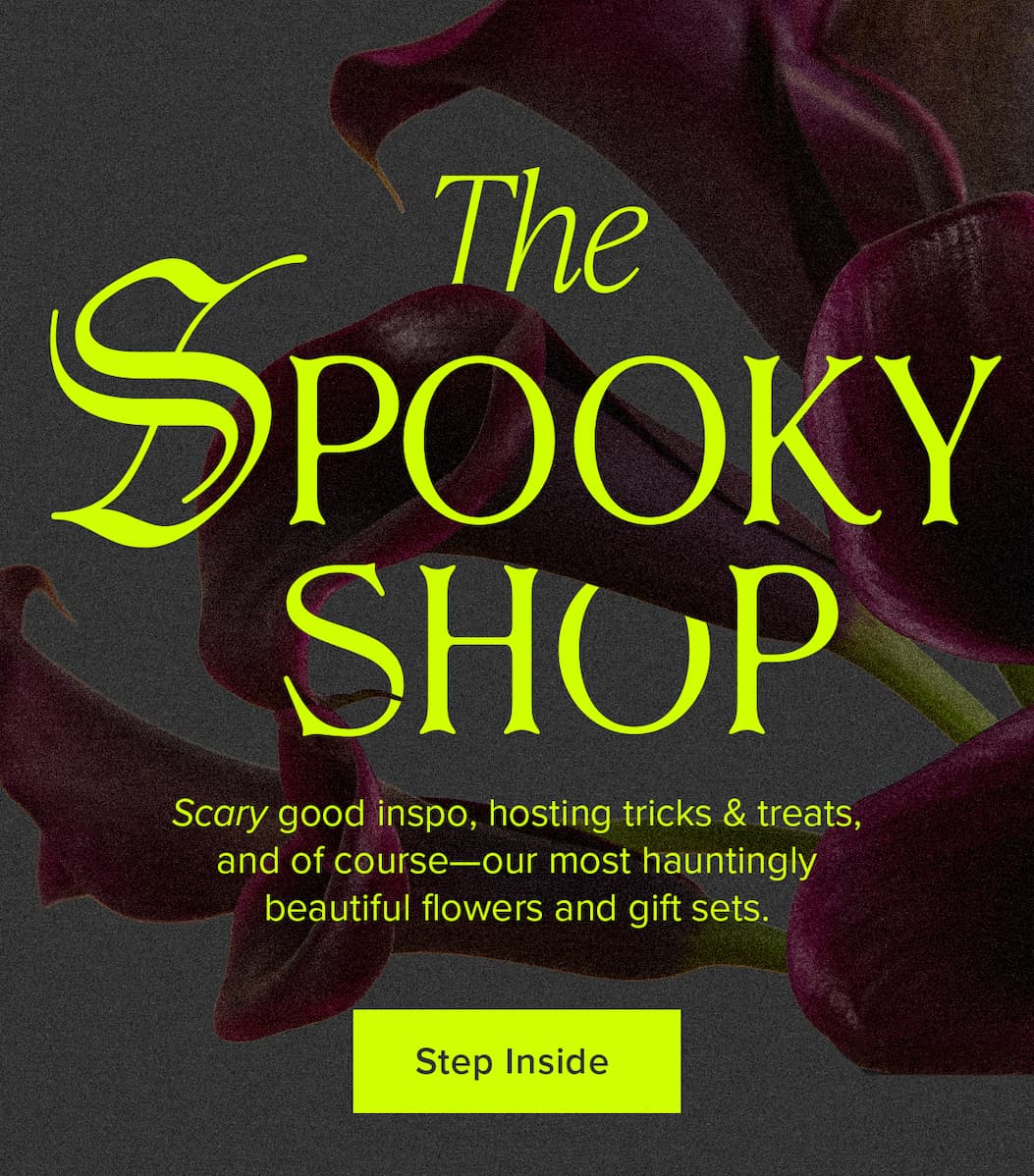 The Spooky Shop. Scary good inspo, hosting tricks & treats, and of course—our most hauntingly beautiful flowers and gift sets. Step Inside. 