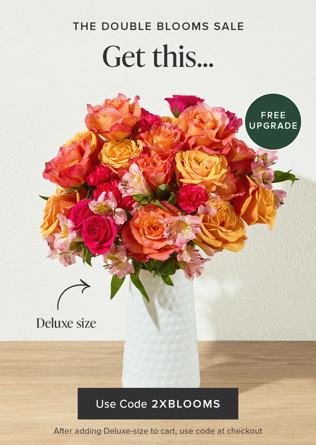 The Double Blooms Sale: Free Upgrade. Get a Deluxe Size Bouq for the same price as an Original.Use code 2XBLOOMS at checkout after adding a Deluxe-size to your cart. 