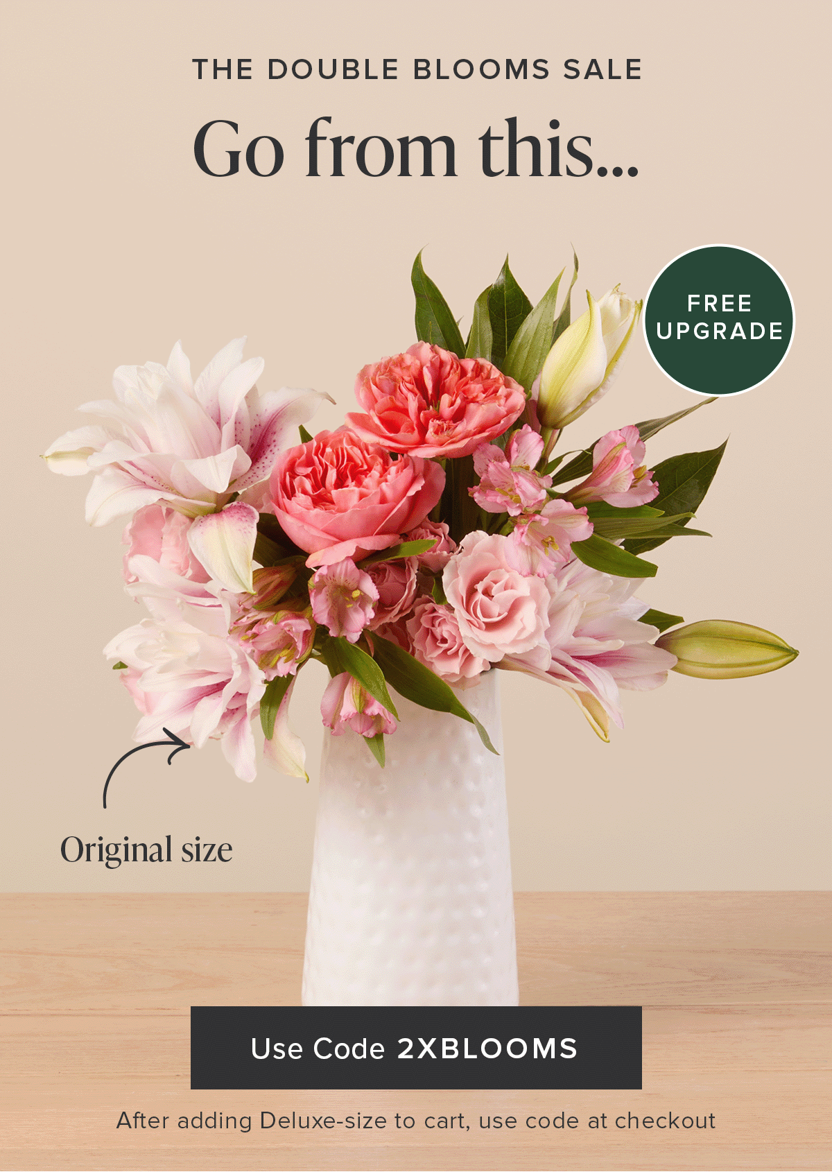 The Double Blooms Sale: Free Upgrade. Go from an original size...to a deluxe size...for FREE. Use code 2XBLOOMS at checkout.  