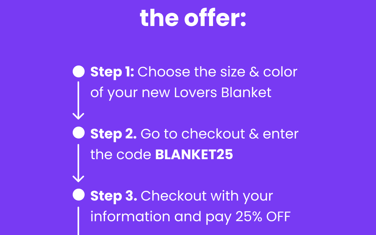 Step 1: Choose the size & color of your new Lovers Blanket  Step 2. Go to checkout & enter the code BLANKET50  Step 3. Checkout with your information and pay 50% OFF  Step 4. Enjoy the new amazing, waterproof cuddling with your partner