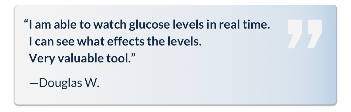 “I am able to watch glucose levels in real time. I can see what effects the levels. Very valuable tool.” - Douglas W.