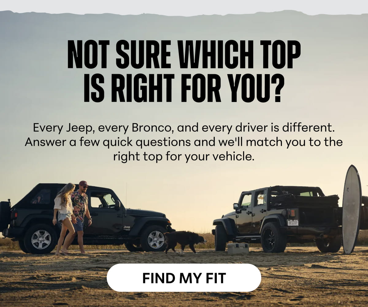 Not Sure Which Top Is Right for You? Every Jeep, every Bronco, and every driver is different. Answer a few quick questions and we'll match you to the right top for your vehicle. FIND MY FIT