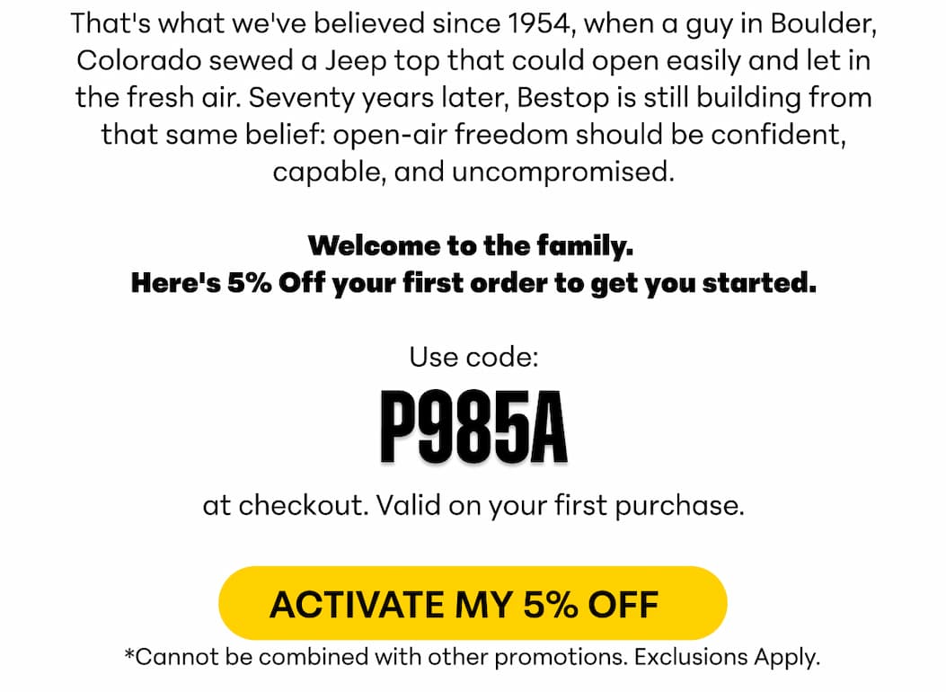 That's what we've believed since 1954, when a guy in Boulder, Colorado sewed a Jeep top that could open easily and let in the fresh air. Seventy years later, Bestop is still building from that same belief: open-air freedom should be confident, capable, and uncompromised.  Welcome to the family.  Here's 5% Off your first order to get you started. Use code: P985A at checkout. Valid on your first purchase. ACTIVATE MY 5% OFF *Cannot be combined with other promotions.