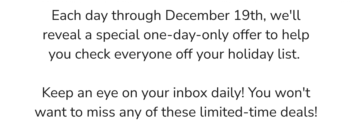 Each day through December 19th, we'll reveal a special one-day-only offer to help you check everyone off your holiday list.