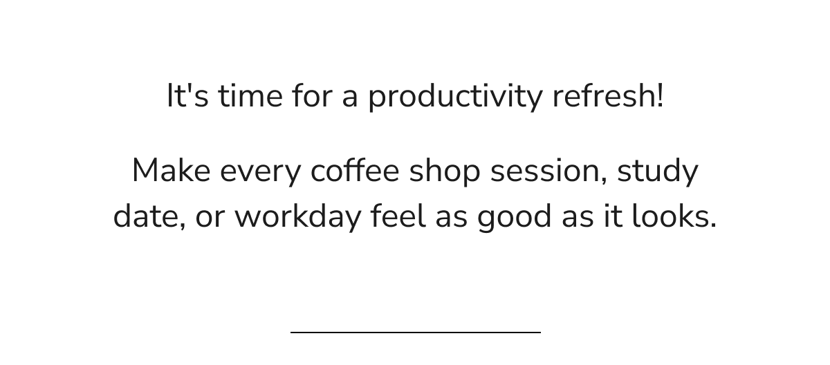 Make every coffee shop session, study date, or workday feel good.