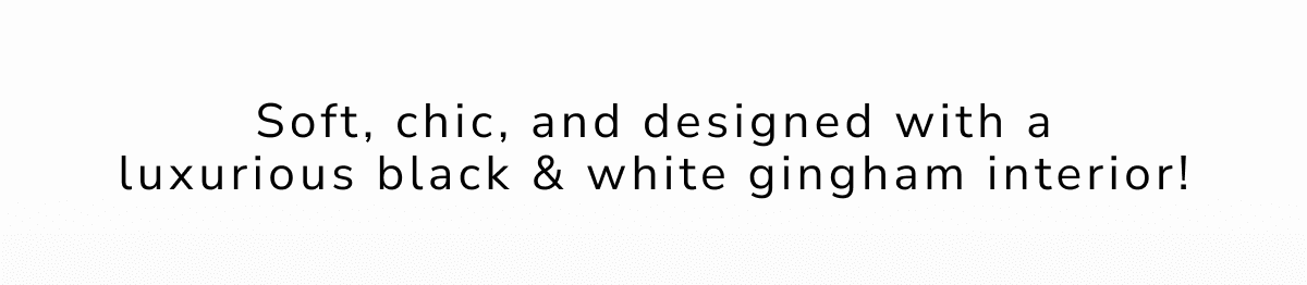 Soft, chic, and designed with a luxurious black & white gingham interior