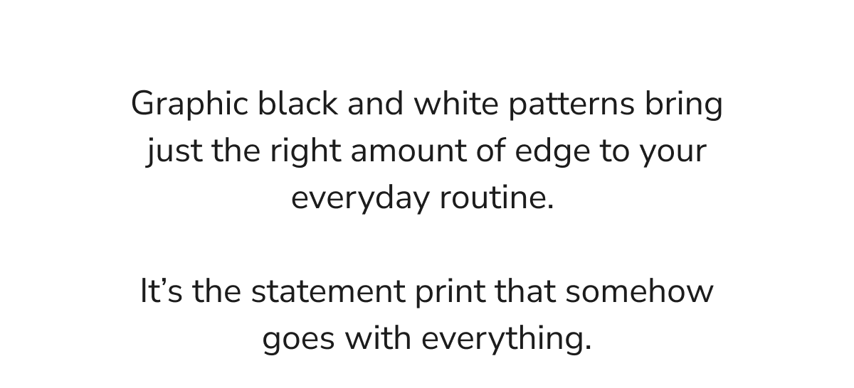 Graphic black and white patterns bring just the right amount of edge to your everyday routine.