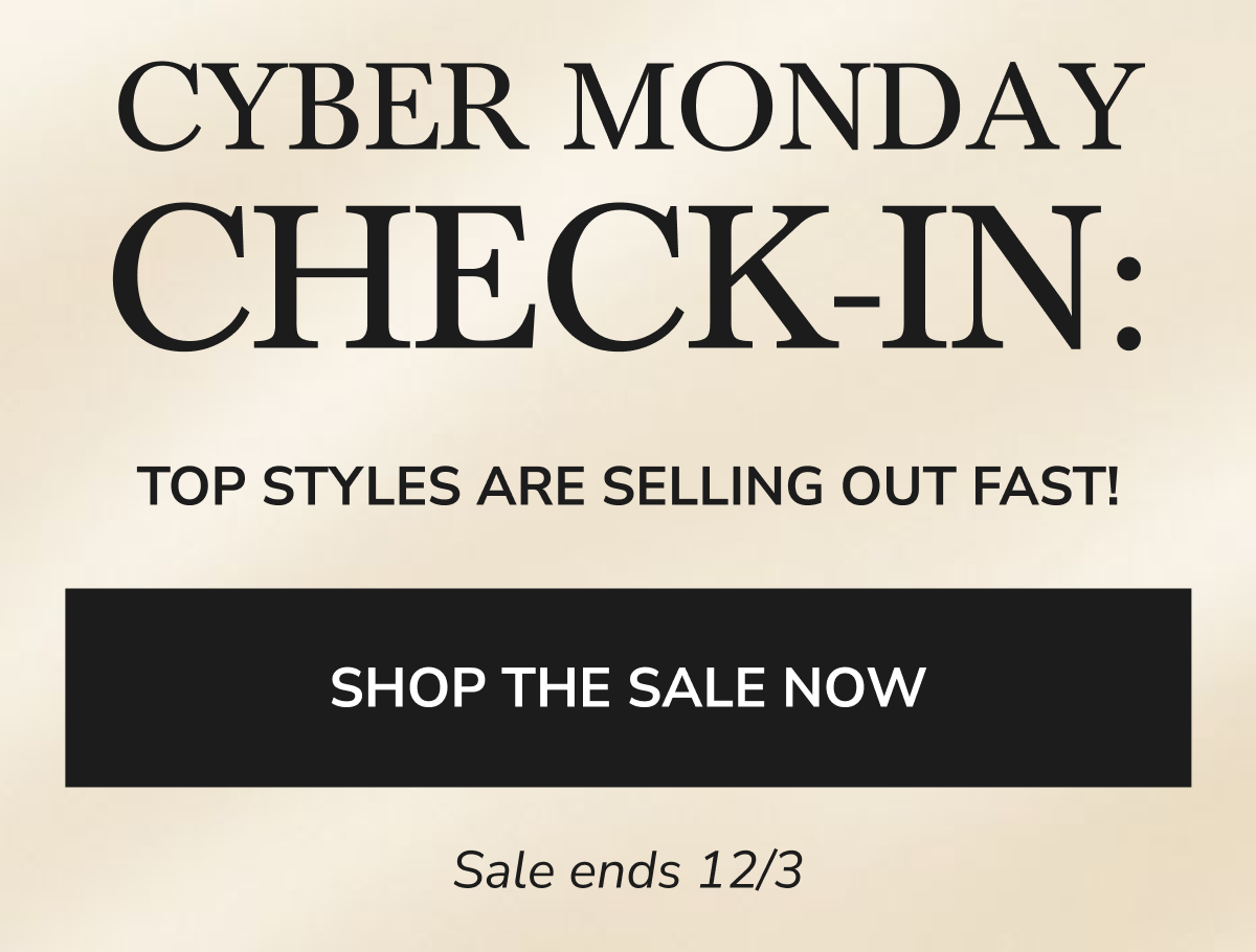 CYBER MONDAY CHECK-IN: TOP STYLES ARE SELLING OUT FAST! SHOP THE SALE NOW Sale ends 12/3