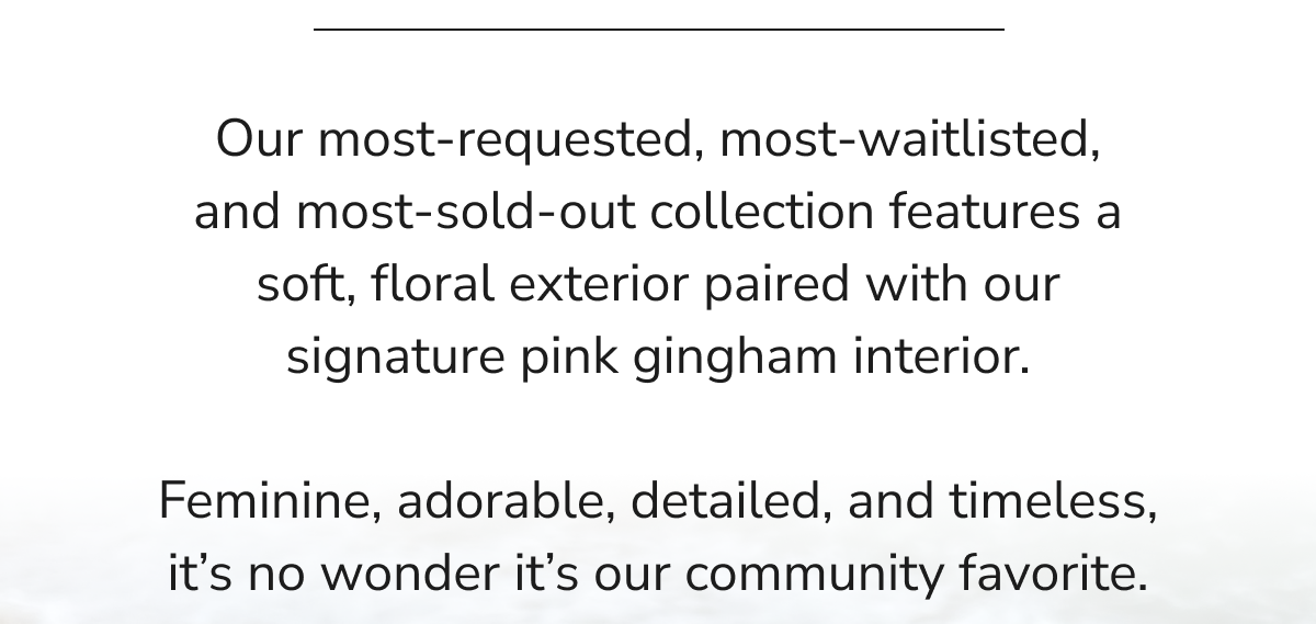Our most-requested, most-waitlisted, and most-sold-out collection features a soft, floral exterior paired with our signature
