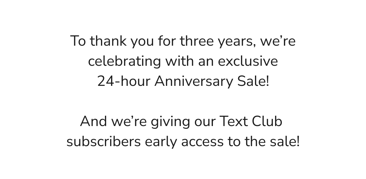To thank you for three years, we're celebrating with an exclusive 24-hour Anniversary Sale. And we're giving our Text Club