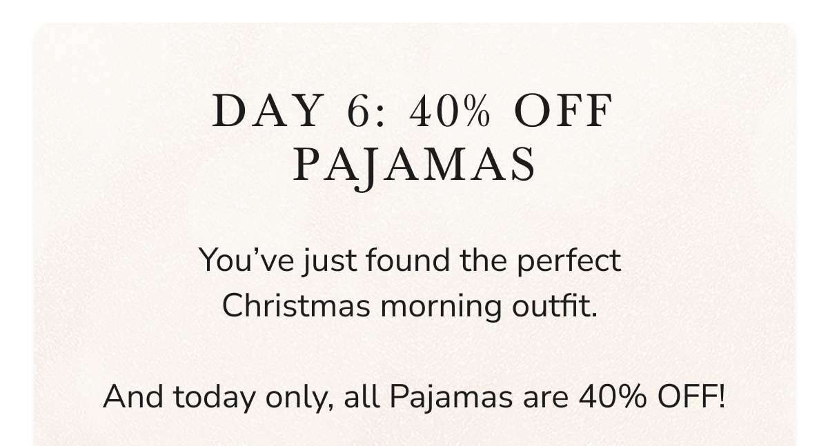 DAY 6: 40% OFF PAJAMAS You've just found the perfect Christmas morning outfit. And today only, all Pajamas are 40% OFF!