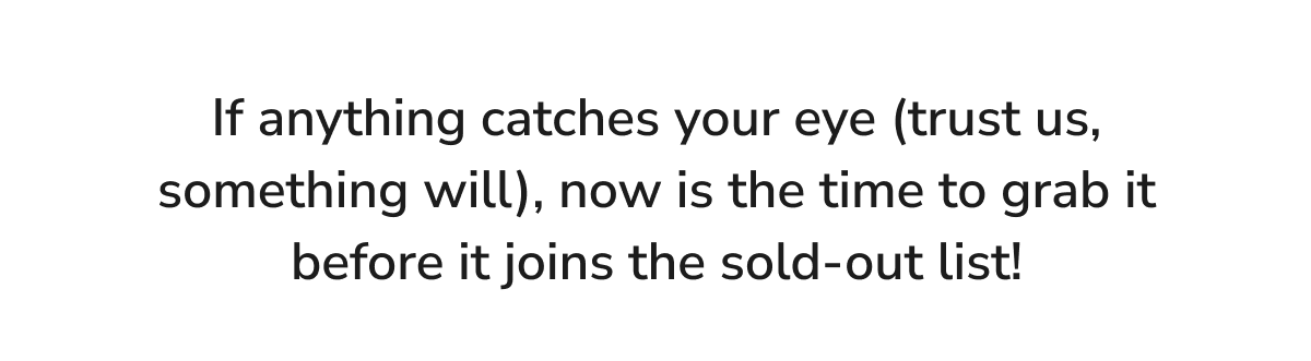 If anything catches your eye (trust us, something will), now is the time to grab it before it joins the sold-out list!