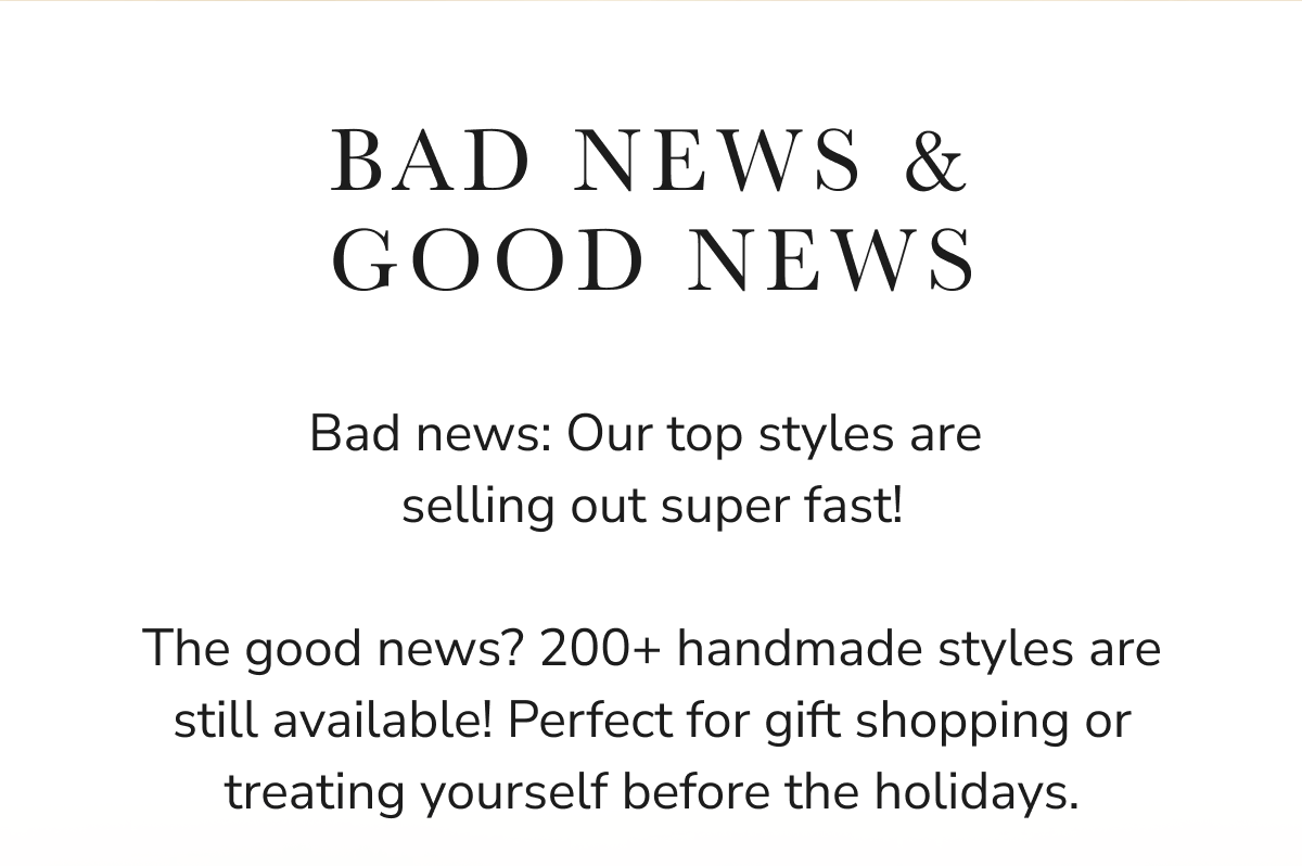 BAD NEWS & GOOD NEWS Bad news: Our top styles are selling out super fast! The good news? 200+ handmade styles are still...