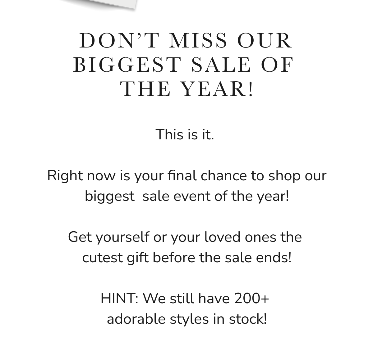 DON'T MISS OUR BIGGEST SALE OF THE YEAR! This is your final chance to shop our biggest sale event of the year!