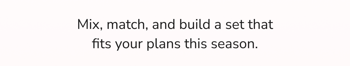 Mix, match, and build a set that fits your plans this season.