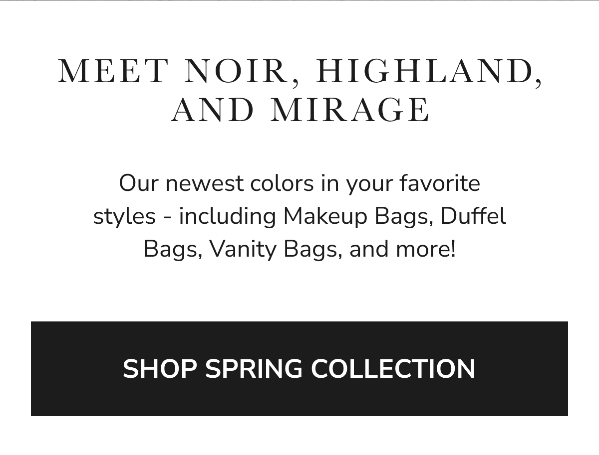 MEET NOIR, HIGHLAND, AND MIRAGE Our newest colors in your favorite styles - including Makeup Bags, Duffel Bags, Vanity Bags,